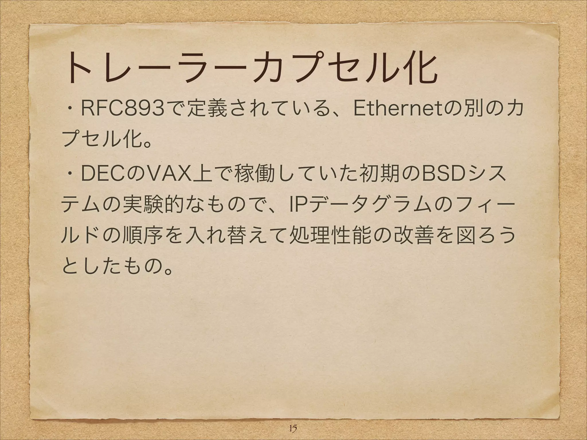 トレーラーカプセル化
・RFC893で定義されている、Ethernetの別のカ
プセル化。
・DECのVAX上で稼働していた初期のBSDシス
テムの実験的なもので、IPデータグラムのフィー
ルドの順序を入れ替えて処理性能の改善を図ろう
としたもの。
15
 