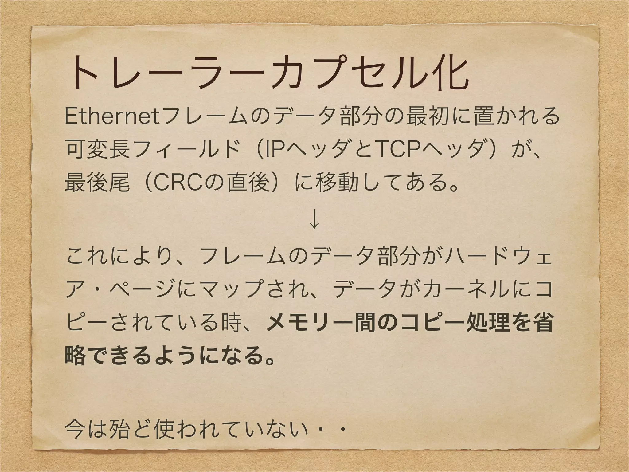 トレーラーカプセル化
Ethernetフレームのデータ部分の最初に置かれる
可変長フィールド（IPヘッダとTCPヘッダ）が、
最後尾（CRCの直後）に移動してある。
↓
これにより、フレームのデータ部分がハードウェ
ア・ページにマップされ、データがカーネルにコ
ピーされている時、メモリー間のコピー処理を省
略できるようになる。
!
今は殆ど使われていない・・
 