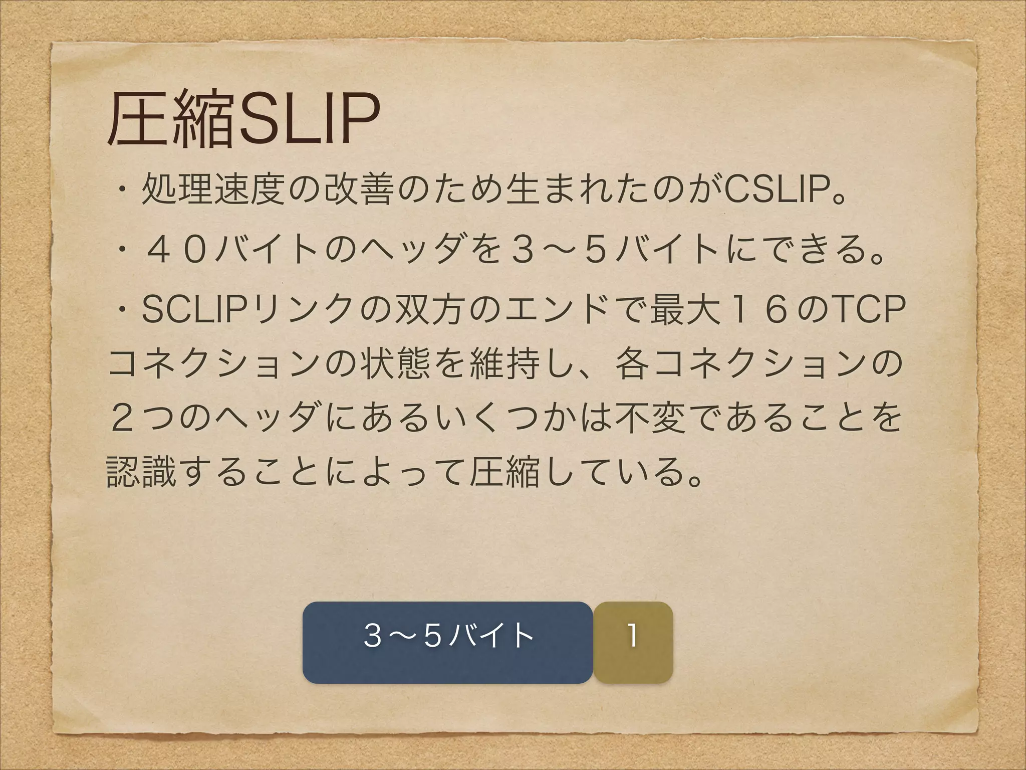圧縮SLIP
・処理速度の改善のため生まれたのがCSLIP。
・４０バイトのヘッダを３∼５バイトにできる。
・SCLIPリンクの双方のエンドで最大１６のTCP
コネクションの状態を維持し、各コネクションの
２つのヘッダにあるいくつかは不変であることを
認識することによって圧縮している。
１３∼５バイト
 