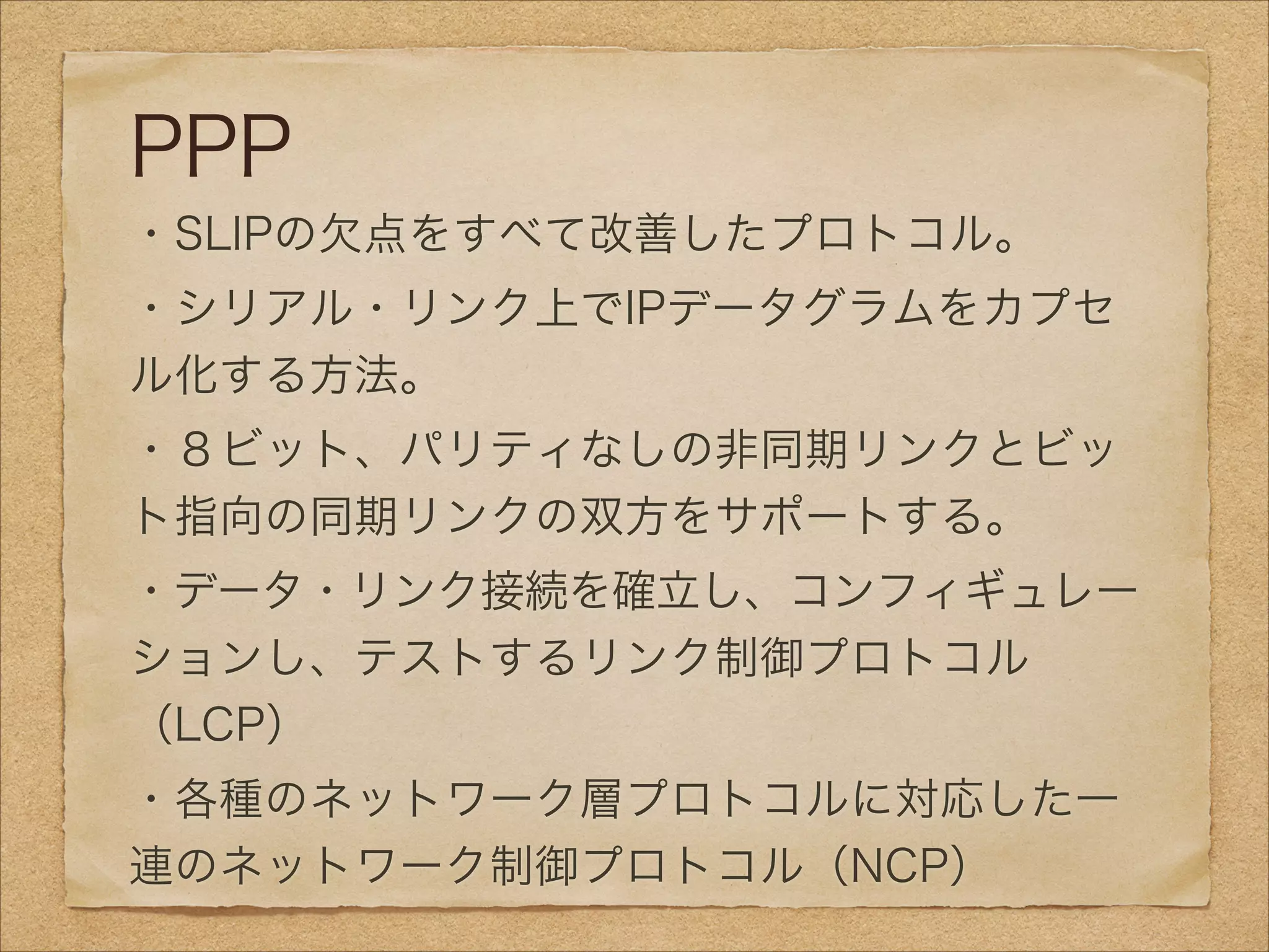 PPP
・SLIPの欠点をすべて改善したプロトコル。
・シリアル・リンク上でIPデータグラムをカプセ
ル化する方法。
・８ビット、パリティなしの非同期リンクとビッ
ト指向の同期リンクの双方をサポートする。
・データ・リンク接続を確立し、コンフィギュレー
ションし、テストするリンク制御プロトコル
（LCP）
・各種のネットワーク層プロトコルに対応した一
連のネットワーク制御プロトコル（NCP）
 
