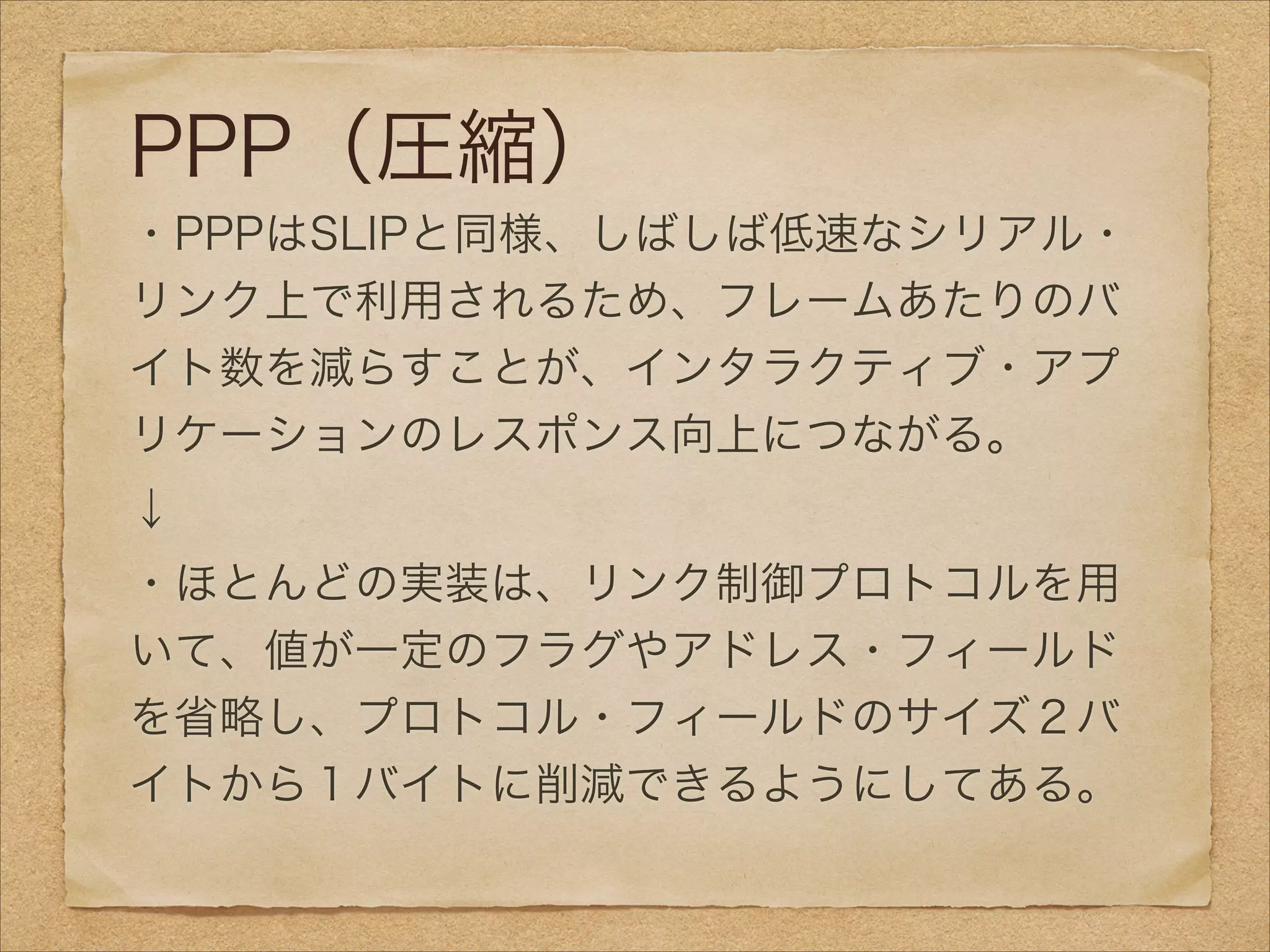 PPP（圧縮）
・PPPはSLIPと同様、しばしば低速なシリアル・
リンク上で利用されるため、フレームあたりのバ
イト数を減らすことが、インタラクティブ・アプ
リケーションのレスポンス向上につながる。
↓
・ほとんどの実装は、リンク制御プロトコルを用
いて、値が一定のフラグやアドレス・フィールド
を省略し、プロトコル・フィールドのサイズ２バ
イトから１バイトに削減できるようにしてある。
 