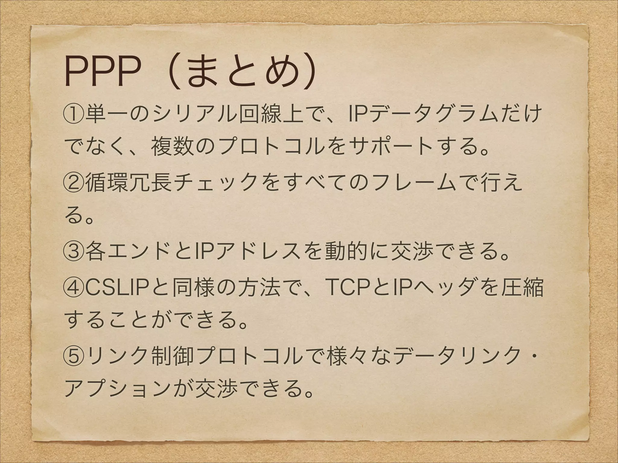 PPP（まとめ）
①単一のシリアル回線上で、IPデータグラムだけ
でなく、複数のプロトコルをサポートする。
②循環冗長チェックをすべてのフレームで行え
る。
③各エンドとIPアドレスを動的に交渉できる。
④CSLIPと同様の方法で、TCPとIPヘッダを圧縮
することができる。
⑤リンク制御プロトコルで様々なデータリンク・
アプションが交渉できる。
 