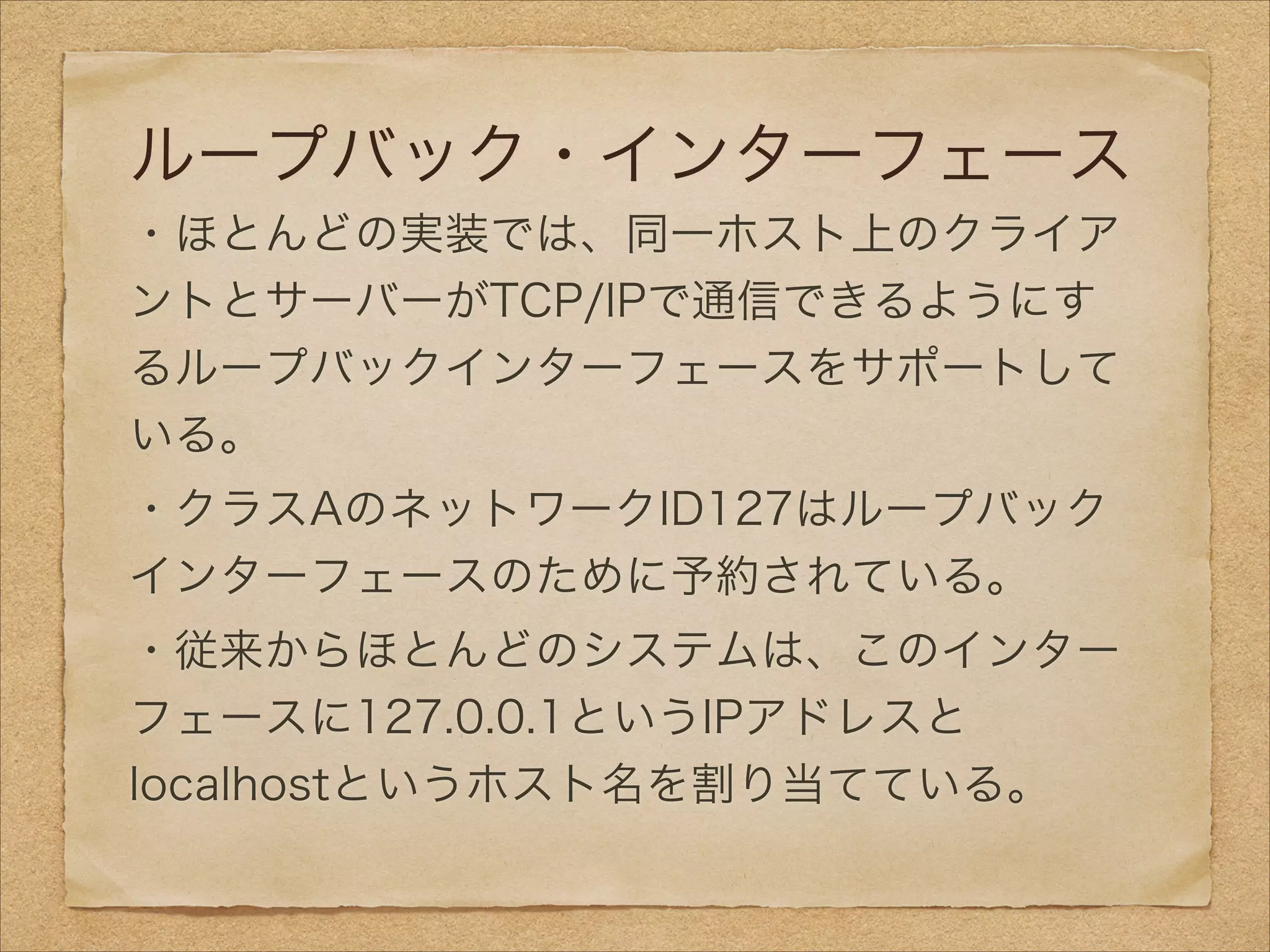 ループバック・インターフェース
・ほとんどの実装では、同一ホスト上のクライア
ントとサーバーがTCP/IPで通信できるようにす
るループバックインターフェースをサポートして
いる。
・クラスAのネットワークID127はループバック
インターフェースのために予約されている。
・従来からほとんどのシステムは、このインター
フェースに127.0.0.1というIPアドレスと
localhostというホスト名を割り当てている。
 