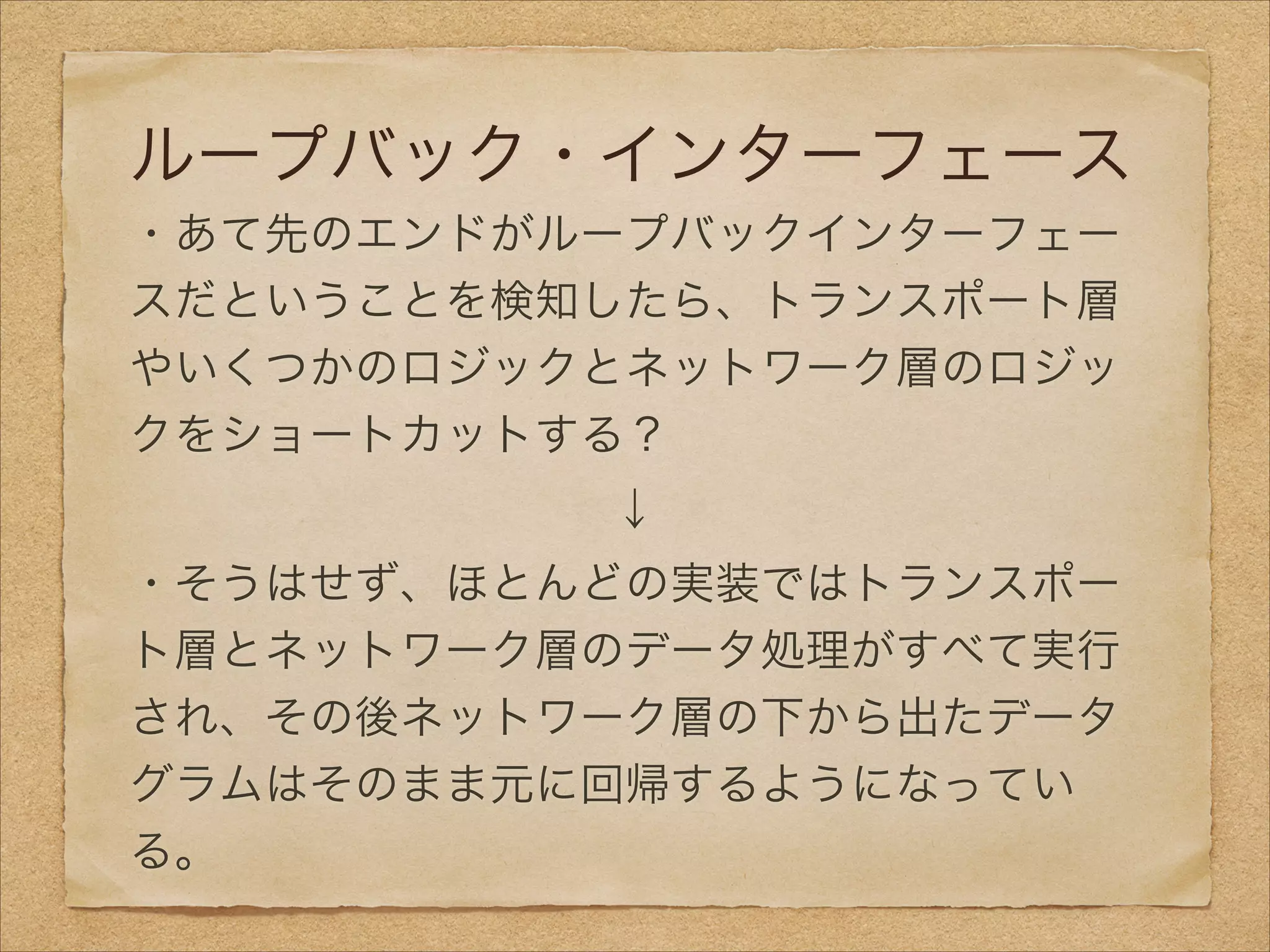ループバック・インターフェース
・あて先のエンドがループバックインターフェー
スだということを検知したら、トランスポート層
やいくつかのロジックとネットワーク層のロジッ
クをショートカットする？
↓
・そうはせず、ほとんどの実装ではトランスポー
ト層とネットワーク層のデータ処理がすべて実行
され、その後ネットワーク層の下から出たデータ
グラムはそのまま元に回帰するようになってい
る。
 