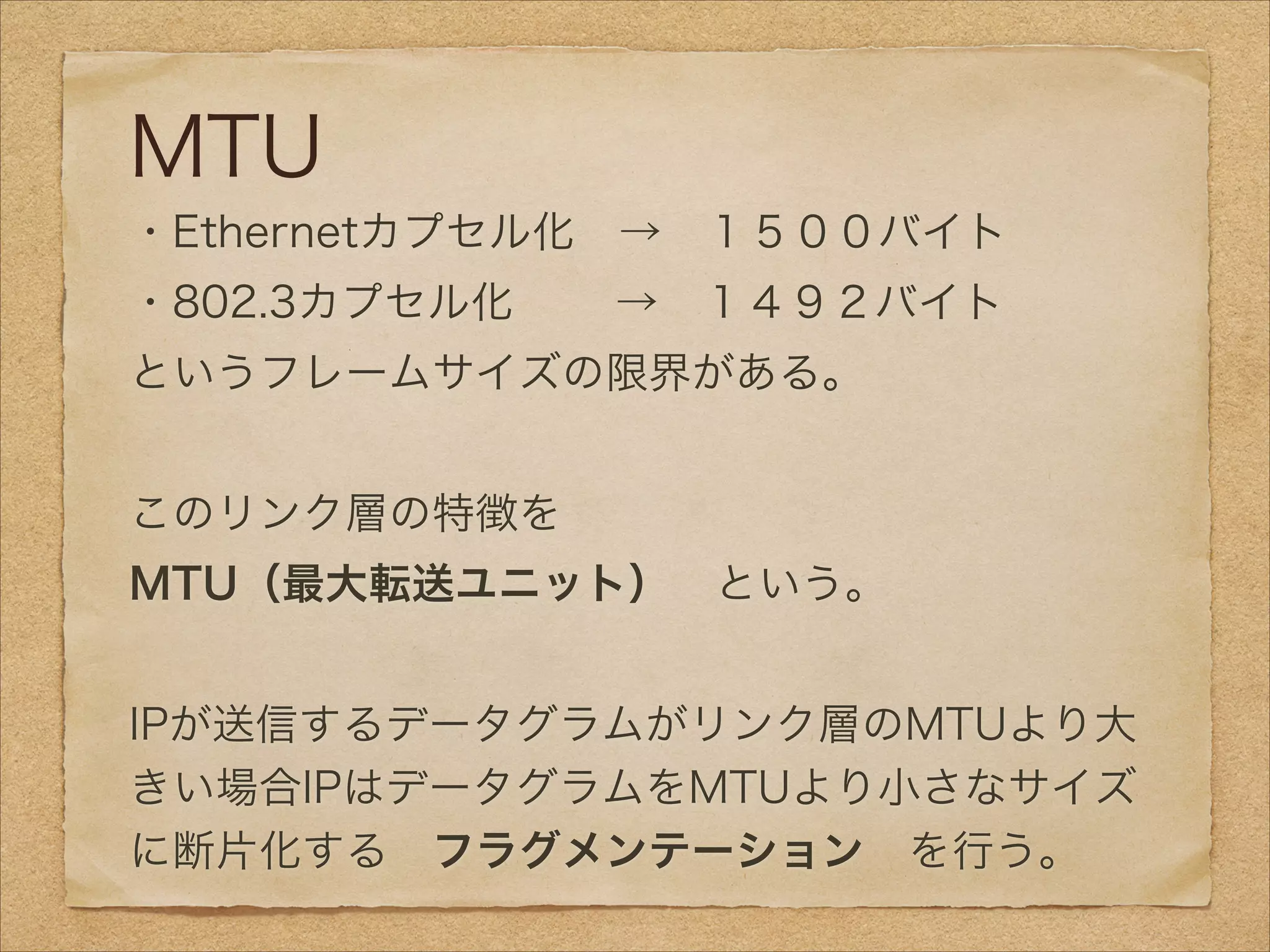 MTU
・Ethernetカプセル化 → １５００バイト
・802.3カプセル化   → １４９２バイト
というフレームサイズの限界がある。
!
このリンク層の特徴を 
MTU（最大転送ユニット） という。
!
IPが送信するデータグラムがリンク層のMTUより大
きい場合IPはデータグラムをMTUより小さなサイズ
に断片化する フラグメンテーション を行う。
 
