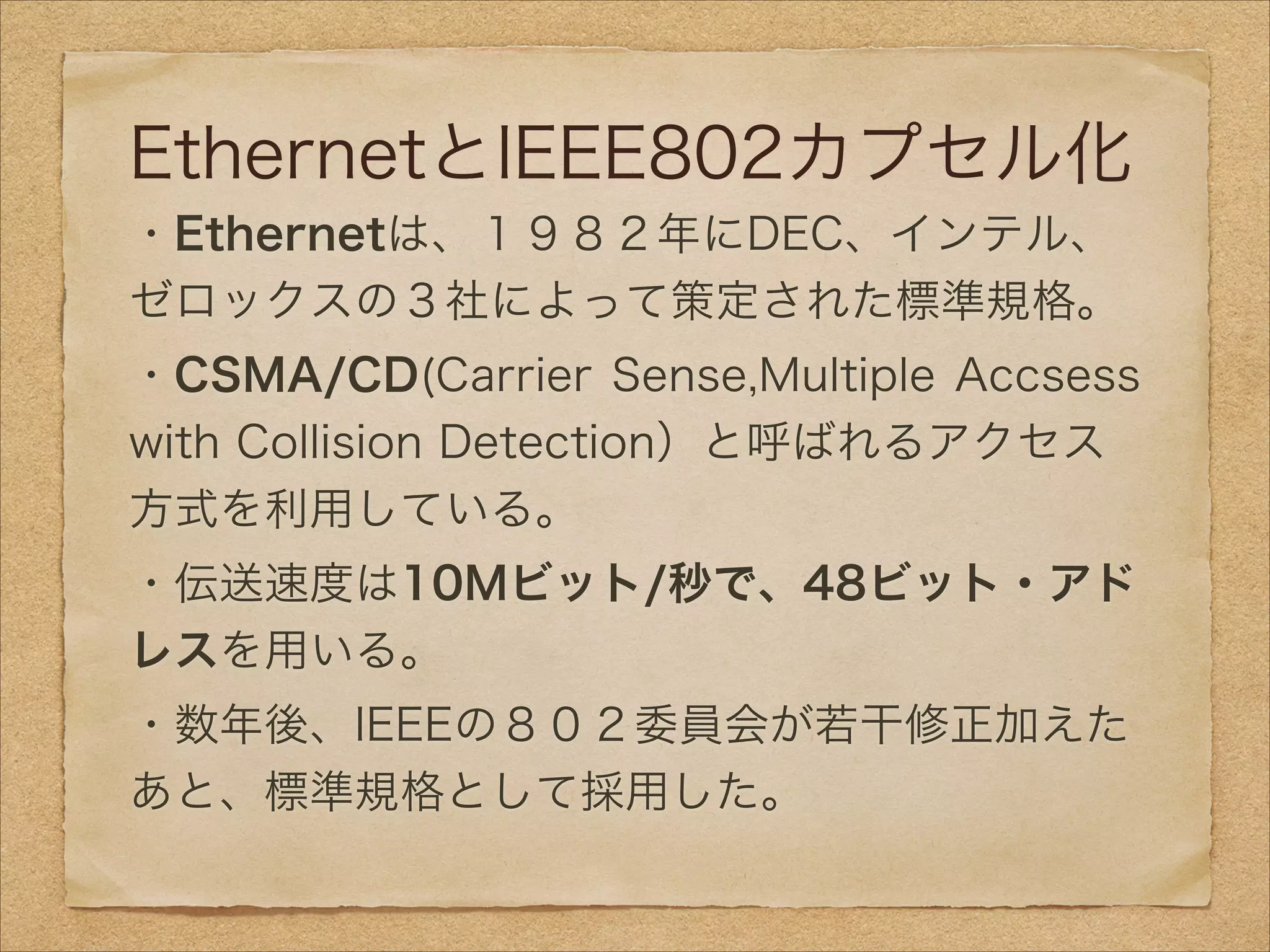EthernetとIEEE802カプセル化
・Ethernetは、１９８２年にDEC、インテル、
ゼロックスの３社によって策定された標準規格。
・CSMA/CD(Carrier Sense,Multiple Accsess
with Collision Detection）と呼ばれるアクセス
方式を利用している。
・伝送速度は10Mビット/秒で、48ビット・アド
レスを用いる。
・数年後、IEEEの８０２委員会が若干修正加えた
あと、標準規格として採用した。
 