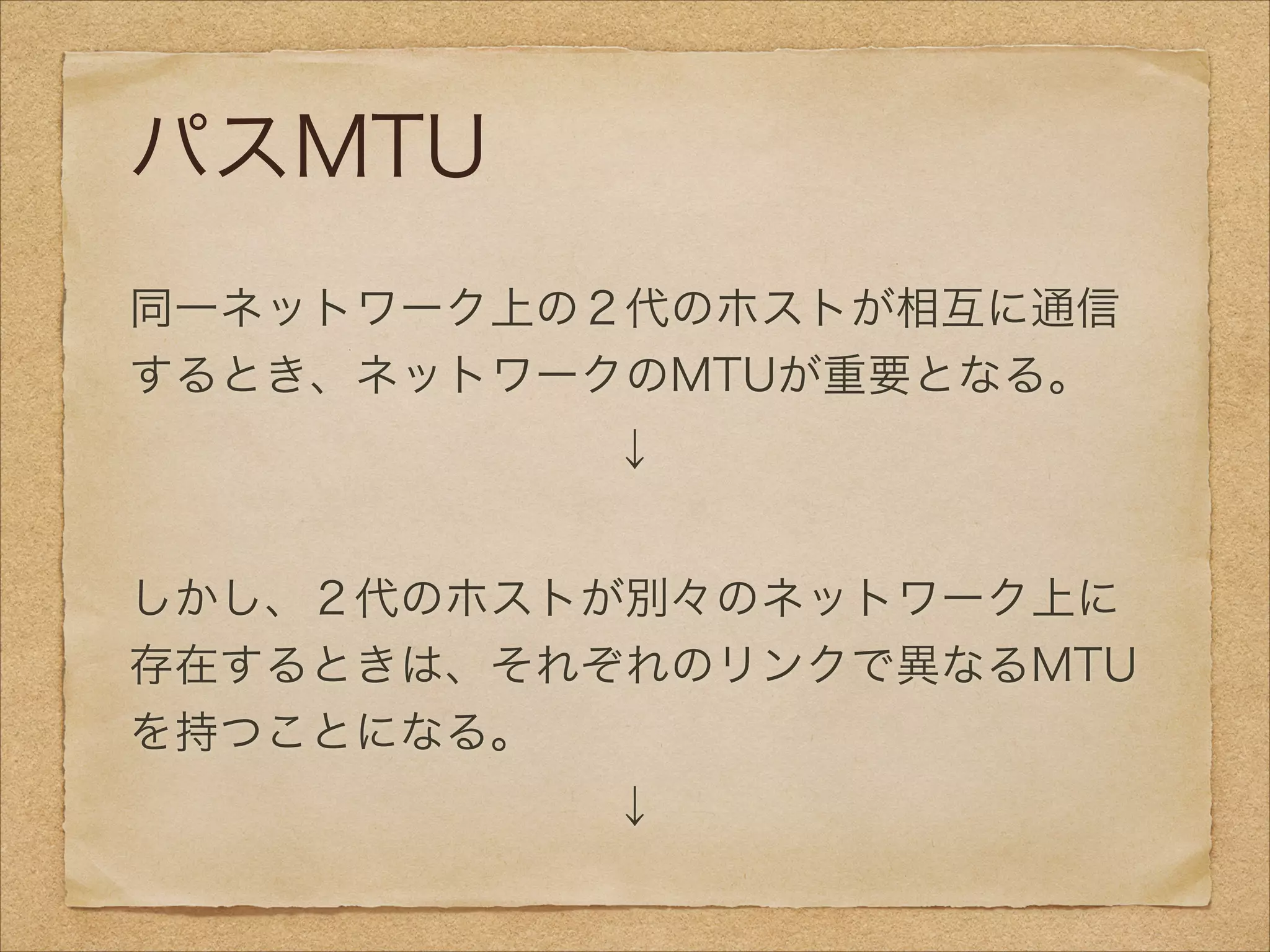 パスMTU
!
同一ネットワーク上の２代のホストが相互に通信
するとき、ネットワークのMTUが重要となる。
↓
!
しかし、２代のホストが別々のネットワーク上に
存在するときは、それぞれのリンクで異なるMTU
を持つことになる。
↓
 