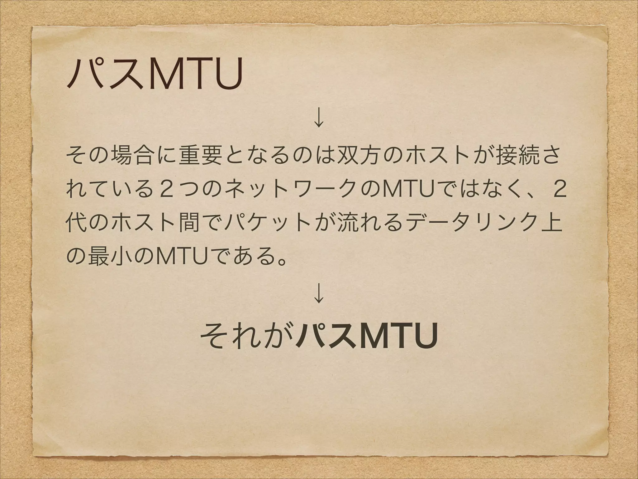 パスMTU
↓
その場合に重要となるのは双方のホストが接続さ
れている２つのネットワークのMTUではなく、２
代のホスト間でパケットが流れるデータリンク上
の最小のMTUである。
↓
それがパスMTU
 