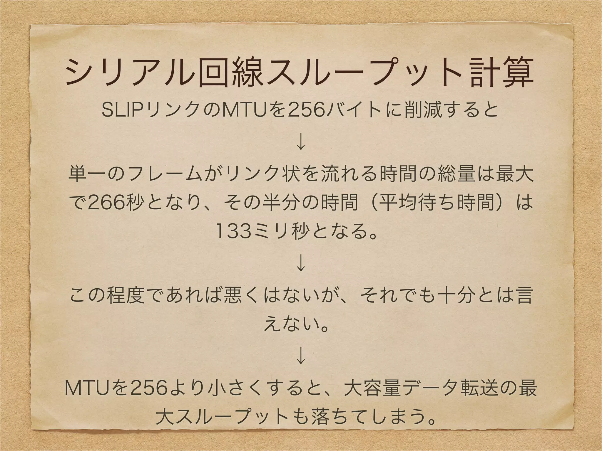 シリアル回線スループット計算
SLIPリンクのMTUを256バイトに削減すると
↓
単一のフレームがリンク状を流れる時間の総量は最大
で266秒となり、その半分の時間（平均待ち時間）は
133ミリ秒となる。
↓
この程度であれば悪くはないが、それでも十分とは言
えない。
↓
MTUを256より小さくすると、大容量データ転送の最
大スループットも落ちてしまう。
 