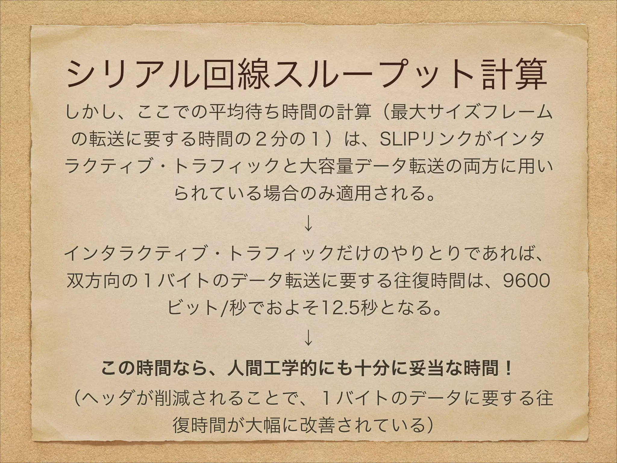 シリアル回線スループット計算
しかし、ここでの平均待ち時間の計算（最大サイズフレーム
の転送に要する時間の２分の１）は、SLIPリンクがインタ
ラクティブ・トラフィックと大容量データ転送の両方に用い
られている場合のみ適用される。
↓
インタラクティブ・トラフィックだけのやりとりであれば、
双方向の１バイトのデータ転送に要する往復時間は、9600
ビット/秒でおよそ12.5秒となる。
↓
この時間なら、人間工学的にも十分に妥当な時間！
（ヘッダが削減されることで、１バイトのデータに要する往
復時間が大幅に改善されている）
 
