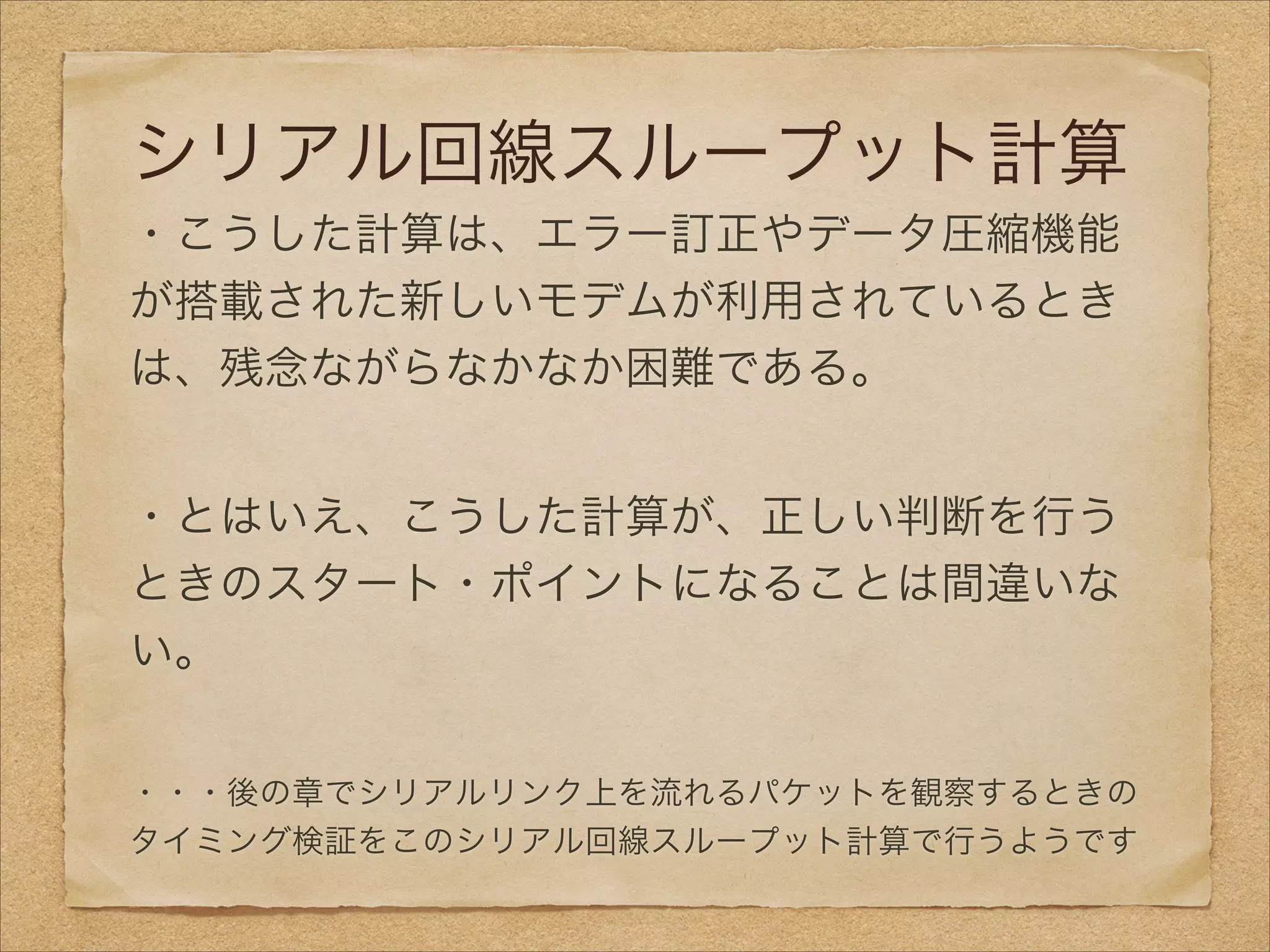 シリアル回線スループット計算
・こうした計算は、エラー訂正やデータ圧縮機能
が搭載された新しいモデムが利用されているとき
は、残念ながらなかなか困難である。
!
・とはいえ、こうした計算が、正しい判断を行う
ときのスタート・ポイントになることは間違いな
い。
!
・・・後の章でシリアルリンク上を流れるパケットを観察するときの
タイミング検証をこのシリアル回線スループット計算で行うようです
 