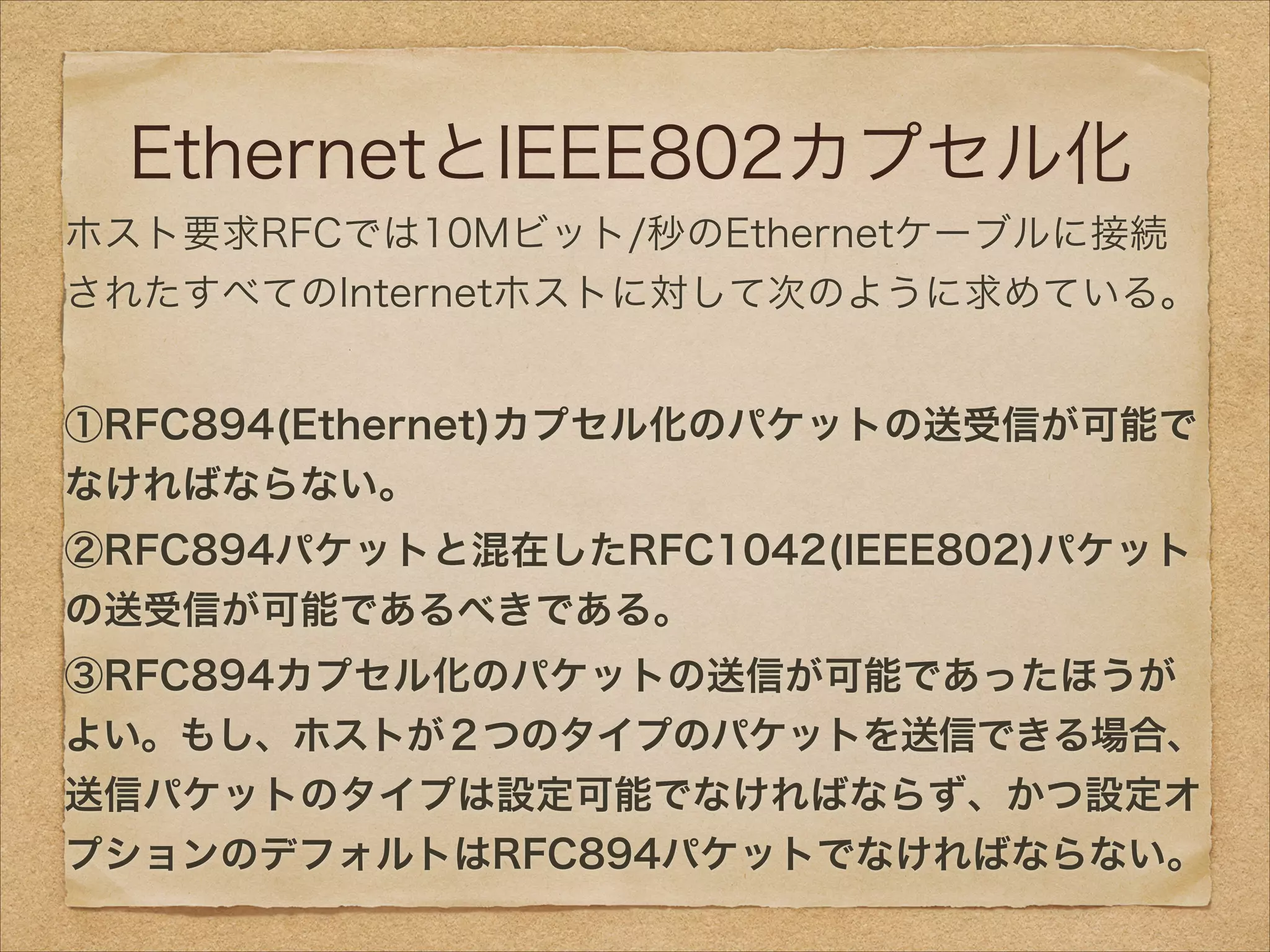 EthernetとIEEE802カプセル化
ホスト要求RFCでは10Mビット/秒のEthernetケーブルに接続
されたすべてのInternetホストに対して次のように求めている。
!
①RFC894(Ethernet)カプセル化のパケットの送受信が可能で
なければならない。
②RFC894パケットと混在したRFC1042(IEEE802)パケット
の送受信が可能であるべきである。
③RFC894カプセル化のパケットの送信が可能であったほうが
よい。もし、ホストが２つのタイプのパケットを送信できる場合、
送信パケットのタイプは設定可能でなければならず、かつ設定オ
プションのデフォルトはRFC894パケットでなければならない。
 