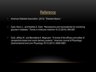 Reference
• American Diabetes Association. (2012). "Diabetes Basics.”
• Cash, Kevin J., and Heather A. Clark. "Nanosensors and nanomaterials for monitoring
glucose in diabetes." Trends in molecular medicine 16.12 (2010): 584-593.
• Card, Jeffrey W., and Bernadene A. Magnuson. "A review of the efficacy and safety of
nanoparticle-based oral insulin delivery systems." American Journal of Physiology-
Gastrointestinal and Liver Physiology 301.6 (2011): G956-G967.
 