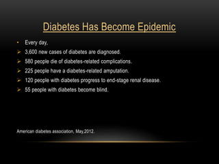 Diabetes Has Become Epidemic
• Every day,
 3,600 new cases of diabetes are diagnosed.
 580 people die of diabetes-related complications.
 225 people have a diabetes-related amputation.
 120 people with diabetes progress to end-stage renal disease.
 55 people with diabetes become blind.
American diabetes association, May,2012.
 
