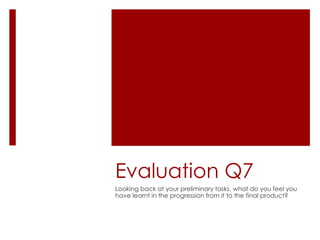 Evaluation Q7
Looking back at your preliminary tasks, what do you feel you
have learnt in the progression from it to the final product?
 
