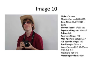 Image 10
Make: Cannon
Model: Cannon EOS 600D
Date Time: 31/07/2014 –
13:40
Shutter Speed: 1/160 sec
Exposure Program: Manual
F-Stop: F/8
Aperture Value: F/8
Max Aperture Value: F/3.4
IOS Speed Ratings: 100
Focal Length: 50 mm
Lens: Cannon EF-S 18-55mm
f/3.5-5.6 IS II
Flash: Did not fire
Metering Mode: Pattern
 