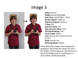 Image 3
Make: Cannon
Model: Cannon EOS 600D
Date Time: 31/07/2012 – 23:21
Shutter Speed: 1/160 sec
Exposure Program: Manual
F-Stop: F/8
Aperture Value: F/8
Max Aperture Value: F/3.4
IOS Speed Ratings: 100
Focal Length: 50mm
Lens: Cannon EF-S 18-55mm f/3.5-
5.6 IS II
Flash: Did not fire
Metering Mode: Pattern
I have edited this image so the background
disappears and all that the viewer can see is
the model. I did this because I wanted him on
top of the background so it would give it a
much better a professional look.
 