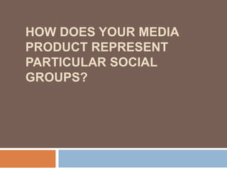 HOW DOES YOUR MEDIA
PRODUCT REPRESENT
PARTICULAR SOCIAL
GROUPS?
 