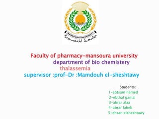Faculty of pharmacy-mansoura university
department of bio chemistery
thalassemia
supervisor :prof-Dr :Mamdouh el-sheshtawy
Students:
1-ebtsam hamed
2-ebthal gamal
3-abrar alaa
4-abrar labeb
5-ehsan elsheshtawy
 