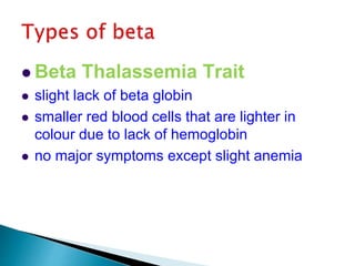  Beta Thalassemia Trait
 slight lack of beta globin
 smaller red blood cells that are lighter in
colour due to lack of hemoglobin
 no major symptoms except slight anemia
 