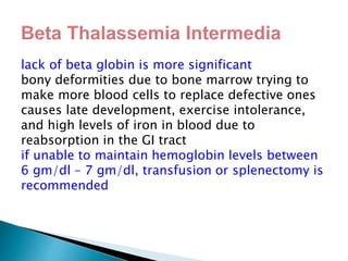 lack of beta globin is more significant
bony deformities due to bone marrow trying to
make more blood cells to replace defective ones
causes late development, exercise intolerance,
and high levels of iron in blood due to
reabsorption in the GI tract
if unable to maintain hemoglobin levels between
6 gm/dl – 7 gm/dl, transfusion or splenectomy is
recommended
 