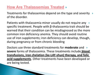 How Are Thalassemias Treated
Treatments for thalassemias depend on the type and severity
of the disorder.
Patients with thalassemia minor usually do not require any
specific treatment. People with β-thalassemia trait should be
warned that their condition can be misdiagnosed as the more
common iron deficiency anemia. They should avoid routine
use of iron supplements; iron deficiency can develop, though,
during pregnancy or from chronic bleeding
Doctors use three standard treatments for moderate and
severe forms of thalassemia. These treatments include blood
transfusions, iron chelation (ke-LAY-shun) therapy, and folic
acid supplements. Other treatments have been developed or
are being tested.
 