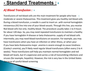 Standard Treatments :-
A) Blood Transfusion :
Transfusions of red blood cells are the main treatment for people who have
moderate or severe thalassemias. This treatment gives you healthy red blood cells
with normal hemoglobin.During a blood transfusion, a needle is used to insert an
intravenous (IV) line into one of your blood vessels. Through this line, you receive
healthy blood. The procedure usually takes 1 to 4 hours.Red blood cells live only
for about 120 days. So, you may need repeated transfusions to maintain a healthy
supply of red blood cells.If you have hemoglobin H disease or beta thalassemia
intermedia, you may need blood transfusions on occasion. For example, you may
have transfusions when you have an infection or other illness, or when your
anemia is severe enough to cause tiredness.If you have beta thalassemia major
(Cooley's anemia), you’ll likely need regular blood transfusions (often every 2 to 4
weeks). These transfusions will help you maintain normal hemoglobin and red
blood cell levels, but it's expensive and carries a risk of transmitting infections and
viruses (for example, hepatitis). However, the risk is very low in the United States
because of careful blood screening.
 