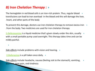 B) Iron Chelation Therapy :
The hemoglobin in red blood cells is an iron-rich protein. Thus, regular blood
transfusions can lead to iron overload in the blood and this will damage the liver,
heart, and other parts of the body.
To prevent this damage, doctors use iron chelation therapy to remove excess iron
from the body. Two medicines are used for iron chelation therapy.
1-Deferoxamine is a liquid medicine that's given slowly under the skin, usually
with a small portable pump used overnight. This therapy takes time and can be
mildly painful.

Side effects include problems with vision and hearing.
2-Deferasirox is a pill taken once daily.
Side effects include headache, nausea (feeling sick to the stomach), vomiting,
diarrhea, joint pain, and tiredness
 