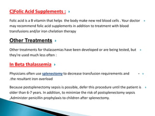 C)Folic Acid Supplements :
Folic acid is a B vitamin that helps the body make new red blood cells . Your doctor
may recommend folic acid supplements in addition to treatment with blood
transfusions and/or iron chelation therapy
Other Treatments
Other treatments for thalassemias have been developed or are being tested, but
they're used much less often :
In Beta thalassemia
-Physicians often use splenectomy to decrease transfusion requirements and
the resultant iron overload.
Because postsplenectomy sepsis is possible, defer this procedure until the patient is
older than 6-7 years. In addition, to minimize the risk of postsplenectomy sepsis
,Administer penicillin prophylaxis to children after splenectomy.
 
