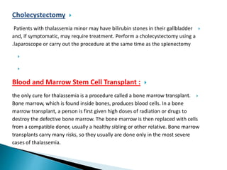 Cholecystectomy
Patients with thalassemia minor may have bilirubin stones in their gallbladder
and, if symptomatic, may require treatment. Perform a cholecystectomy using a
laparoscope or carry out the procedure at the same time as the splenectomy.


Blood and Marrow Stem Cell Transplant :
the only cure for thalassemia is a procedure called a bone marrow transplant.
Bone marrow, which is found inside bones, produces blood cells. In a bone
marrow transplant, a person is first given high doses of radiation or drugs to
destroy the defective bone marrow. The bone marrow is then replaced with cells
from a compatible donor, usually a healthy sibling or other relative. Bone marrow
transplants carry many risks, so they usually are done only in the most severe
cases of thalassemia.
 