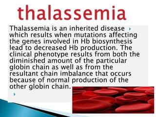 Thalassemia is an inherited disease
which results when mutations affecting
the genes involved in Hb biosynthesis
lead to decreased Hb production. The
clinical phenotype results from both the
diminished amount of the particular
globin chain as well as from the
resultant chain imbalance that occurs
because of normal production of the
other globin chain.

 