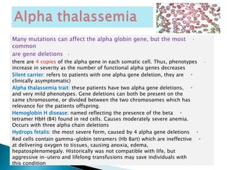 •Many mutations can affect the alpha globin gene, but the most
common
•are gene deletions
•there are 4 copies of the alpha gene in each somatic cell. Thus, phenotypes
increase in severity as the number of functional alpha genes decreases
•Silent carrier: refers to patients with one alpha gene deletion, they are
clinically asymptomatic)
•Alpha thalassemia trait: these patients have two alpha gene deletions,
and very mild phenotypes. Gene deletions can both be present on the
same chromosome, or divided between the two chromosomes which has
relevance for the patients offspring.
•Hemoglobin H disease: named reflecting the presence of the beta
tetramer HbH (B4) found in red cells. Causes moderately severe anemia.
Occurs with three alpha chain deletions
•Hydrops fetalis: the most severe form, caused by 4 alpha gene deletions
•Red cells contain gamma-globin tetramers (Hb Bart) which are ineffective
at delivering oxygen to tissues, causing anoxia, edema,
hepatosplenomegaly. Historically was not compatible with life, but
aggressive in-utero and lifelong transfusions may save individuals with
this condition
 