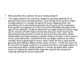 • Who would be the audience for your media product?
• The target audience for my music magazine would be aged 16-25 so
between late teens and mid twenties, even though this is quite a range I
strongly believe it is suitable for genre of music magazine that I am
promoting, this is also backed up further by the price of the magazine,I
have priced my magazine at £1.50 it has to be affordable because of the
ages of the audience. I'd like to think that my target audience will be made
up of a mixture of both males and females because I don't want to be
stereotypical and promote it more for one more than the other. When
talking about my target audience another thing to consider is their taste in
music, quite obviously. I would think that my target audience has what I
consider to be a good taste in music. what I mean by this is, they would
generally like HipHopn R&B & similar styles of music . I think the main aim
for me with my target audience is someone that has a real appreciation of
music because often a target audience is chosen by looks alone, when
music isn't about the look of who sings the song but the vocals and
meaning withing the actual song itself