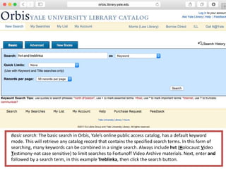 Basic search: The basic search in Orbis, Yale’s online public access catalog, has a default keyword
mode. This will retrieve any catalog record that contains the specified search terms. In this form of
searching, many keywords can be combined in a single search. Always include hvt (Holocaust Video
Testimony-not case sensitive) to limit searches to Fortunoff Video Archive materials. Next, enter and
followed by a search term, in this example Treblinka, then click the search button.
 
