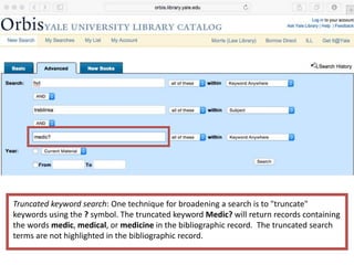 Truncated keyword search: One technique for broadening a search is to "truncate"
keywords using the ? symbol. The truncated keyword Medic? will return records containing
the words medic, medical, or medicine in the bibliographic record. The truncated search
terms are not highlighted in the bibliographic record.
 