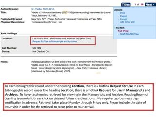 In each bibliographic record under the heading Location, there is a hotlink Request for Use In each
bibliographic record under the heading Location, there is a hotlink Request for Use In Manuscripts and
Archives. To have testimonies retrieved for viewing in the Manuscripts and Archives Reading Room of
Sterling Memorial Library, click on this and follow the directions. We require two business days
notification in advance. Retrieval takes place Monday through Friday only. Please include the date of
your visit in order for the retrieval to occur prior to your arrival.
 