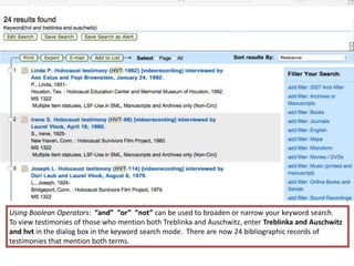 Using Boolean Operators: “and” “or” “not” can be used to broaden or narrow your keyword search.
To view testimonies of those who mention both Treblinka and Auschwitz, enter Treblinka and Auschwitz
and hvt in the dialog box in the keyword search mode. There are now 24 bibliographic records of
testimonies that mention both terms.
 
