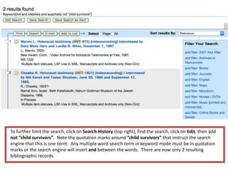 To further limit the search, click on Search History (top right), find the search, click on Edit, then add
not “child survivors”. Note the quotation marks around “child survivors” that instruct the search
engine that this is one term. Any multiple word search term in keyword mode must be in quotation
marks or the search engine will insert and between the words. There are now only 2 resulting
bibliographic records.
 