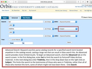 Advanced Search: Keyword searches parse catalog records for a specified search term located
anywhere in the catalog record, casting a large net that can result in false search hits. An Advanced
search provides more limited results. To begin an Advanced search, click the Advanced tab on the
search screen. In the first dialog box, enter hvt to limit the search to Fortunoff Video Archive
materials. In the next dialog box enter Treblinka, then in the drop down box on the right click on
Subject. This limits the search to the testimonies of those who were in Treblinka, rather than all of
those who mention the term, some of whom might not have been there. Click Search.
 