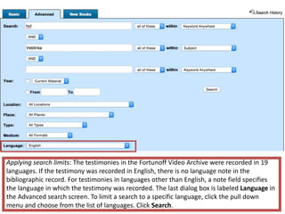 Applying search limits: The testimonies in the Fortunoff Video Archive were recorded in 19
languages. If the testimony was recorded in English, there is no language note in the
bibliographic record. For testimonies in languages other than English, a note field specifies
the language in which the testimony was recorded. The last dialog box is labeled Language in
the Advanced search screen. To limit a search to a specific language, click the pull down
menu and choose from the list of languages. Click Search.
 