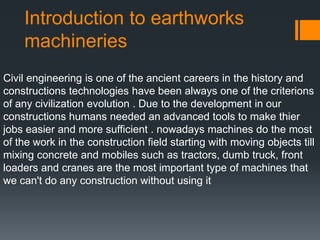 Introduction to earthworks
machineries
Civil engineering is one of the ancient careers in the history and
constructions technologies have been always one of the criterions
of any civilization evolution . Due to the development in our
constructions humans needed an advanced tools to make thier
jobs easier and more sufficient . nowadays machines do the most
of the work in the construction field starting with moving objects till
mixing concrete and mobiles such as tractors, dumb truck, front
loaders and cranes are the most important type of machines that
we can't do any construction without using it
 