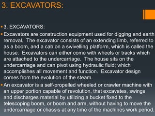 3. EXCAVATORS:
3. EXCAVATORS:
Excavators are construction equipment used for digging and earth
removal. The excavator consists of an extending limb, referred to
as a boom, and a cab on a swivelling platform, which is called the
house. Excavators can either come with wheels or tracks which
are attached to the undercarriage. The house sits on the
undercarriage and can pivot using hydraulic fluid; which
accomplishes all movement and function. Excavator design
comes from the evolution of the steam.
An excavator is a self-propelled wheeled or crawler machine with
an upper portion capable of revolution, that excavates, swings
and discharges material by utilizing a bucket fixed to the
telescoping boom, or boom and arm, without having to move the
undercarriage or chassis at any time of the machines work period.
 