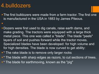 4.bulldozers
The first bulldozers were made from a farm tractor. The first one
is manufactured in the USA in 1883 by James Piteous.

Dozers were first used to dig canals, raise earth dams, and
make grading. The tractors were equipped with a large thick
metal piece. This one was called a "blade". The blade "peels"
layers of soil and pushes forward while the tractor moves.
Specialized blades have been developed: for high volume and
for high densities. The blade is now curved to get ability:
* The rake blade is to remove only larger rocks
* The blade with sharp edges as razors, to cut sections of trees.
* The blade for earthmoving, known as the "pig"
 