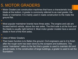 5. MOTOR GRADERS
 Motor Graders are construction machines that have a characteristic long
blade at the bottom. A grader is commonly referred to as road grader, the
blade or maintainer. It is mainly used in roads construction to the make the
ground flat.

 Most popular maintainer brands have three axles. The engine and cab are
located behind vehicle, above the rear axles. The third axle is at the front and
the blade is usually right behind it. Most motor grader models have a second
blade in front of the front axles.

 Uses of Motor Graders
 Their basic function is to flatten the ground. Civil engineers use to it to finish
after the rough work has been done by the scrapers and bulldozers. The
name “maintainer” refers to the fact that a grader is used to maintain dirt and
gravel roads. In the construction of large buildings, a grader is used to set the
foundation.
 
