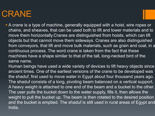 CRANE
 A crane is a type of machine, generally equipped with a hoist, wire ropes or
chains, and sheaves, that can be used both to lift and lower materials and to
move them horizontally.Cranes are distinguished from hoists, which can lift
objects but that cannot move them sideways. Cranes are also distinguished
from conveyors, that lift and move bulk materials, such as grain and coal, in a
continuous process. The word crane is taken from the fact that these
machines have a shape similar to that of the tall, long-necked bird of the
same name.
Human beings have used a wide variety of devices to lift heavy objects since
ancient times. One of the earliest versions of the crane to be developed was
the shaduf, first used to move water in Egypt about four thousand years ago.
The shaduf consists of a long, pivoting beam balanced on a vertical support.
A heavy weight is attached to one end of the beam and a bucket to the other.
The user pulls the bucket down to the water supply, fills it, then allows the
weight to pull the bucket up. The beam is then rotated to the desired position
and the bucket is emptied. The shaduf is still used in rural areas of Egypt and
India.
 