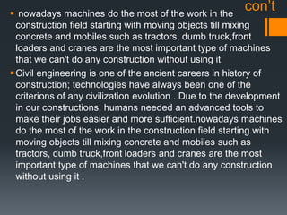 con’t nowadays machines do the most of the work in the
construction field starting with moving objects till mixing
concrete and mobiles such as tractors, dumb truck,front
loaders and cranes are the most important type of machines
that we can't do any construction without using it
Civil engineering is one of the ancient careers in history of
construction; technologies have always been one of the
criterions of any civilization evolution . Due to the development
in our constructions, humans needed an advanced tools to
make their jobs easier and more sufficient.nowadays machines
do the most of the work in the construction field starting with
moving objects till mixing concrete and mobiles such as
tractors, dumb truck,front loaders and cranes are the most
important type of machines that we can't do any construction
without using it .
 