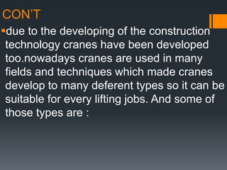 CON’T
due to the developing of the construction
technology cranes have been developed
too.nowadays cranes are used in many
fields and techniques which made cranes
develop to many deferent types so it can be
suitable for every lifting jobs. And some of
those types are :
 