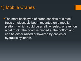 1) Mobile Cranes
The most basic type of crane consists of a steel
truss or telescopic boom mounted on a mobile
platform, which could be a rail, wheeled, or even on
a cat truck. The boom is hinged at the bottom and
can be either raised or lowered by cables or
hydraulic cylinders.
 