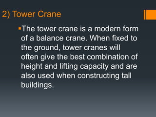 The tower crane is a modern form
of a balance crane. When fixed to
the ground, tower cranes will
often give the best combination of
height and lifting capacity and are
also used when constructing tall
buildings.
2) Tower Crane
 