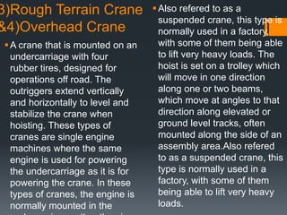 3)Rough Terrain Crane
&4)Overhead Crane
A crane that is mounted on an
undercarriage with four
rubber tires, designed for
operations off road. The
outriggers extend vertically
and horizontally to level and
stabilize the crane when
hoisting. These types of
cranes are single engine
machines where the same
engine is used for powering
the undercarriage as it is for
powering the crane. In these
types of cranes, the engine is
normally mounted in the
Also refered to as a
suspended crane, this type is
normally used in a factory,
with some of them being able
to lift very heavy loads. The
hoist is set on a trolley which
will move in one direction
along one or two beams,
which move at angles to that
direction along elevated or
ground level tracks, often
mounted along the side of an
assembly area.Also refered
to as a suspended crane, this
type is normally used in a
factory, with some of them
being able to lift very heavy
loads.
 